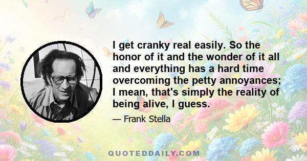 I get cranky real easily. So the honor of it and the wonder of it all and everything has a hard time overcoming the petty annoyances; I mean, that's simply the reality of being alive, I guess.