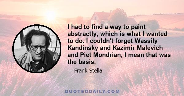 I had to find a way to paint abstractly, which is what I wanted to do. I couldn't forget Wassily Kandinsky and Kazimir Malevich and Piet Mondrian, I mean that was the basis.