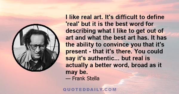 I like real art. It's difficult to define 'real' but it is the best word for describing what I like to get out of art and what the best art has. It has the ability to convince you that it's present - that it's there.