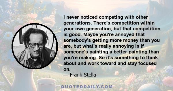 I never noticed competing with other generations. There's competition within your own generation, but that competition is good. Maybe you're annoyed that somebody's getting more money than you are, but what's really