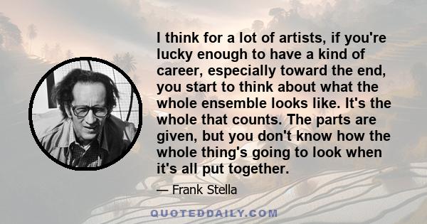 I think for a lot of artists, if you're lucky enough to have a kind of career, especially toward the end, you start to think about what the whole ensemble looks like. It's the whole that counts. The parts are given, but 