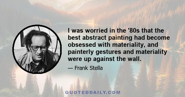 I was worried in the '80s that the best abstract painting had become obsessed with materiality, and painterly gestures and materiality were up against the wall.