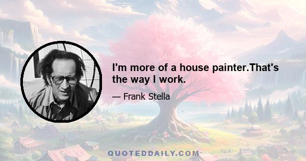 I'm more of a house painter.That's the way I work.