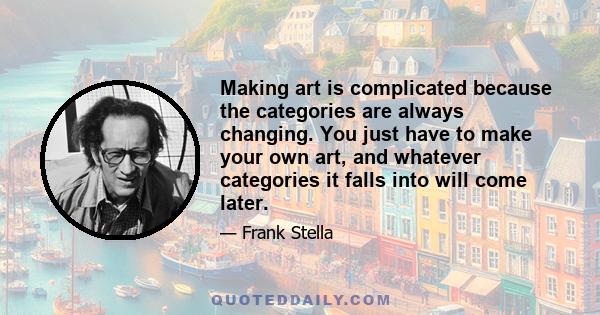 Making art is complicated because the categories are always changing. You just have to make your own art, and whatever categories it falls into will come later.