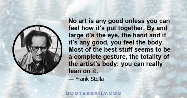 No art is any good unless you can feel how it's put together. By and large it's the eye, the hand and if it's any good, you feel the body. Most of the best stuff seems to be a complete gesture, the totality of the