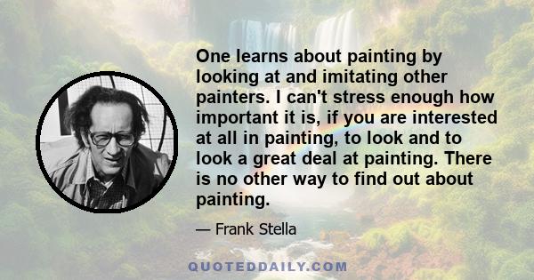 One learns about painting by looking at and imitating other painters. I can't stress enough how important it is, if you are interested at all in painting, to look and to look a great deal at painting. There is no other