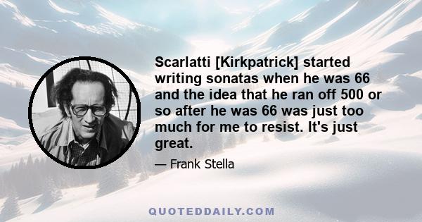 Scarlatti [Kirkpatrick] started writing sonatas when he was 66 and the idea that he ran off 500 or so after he was 66 was just too much for me to resist. It's just great.