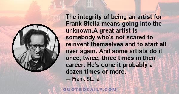 The integrity of being an artist for Frank Stella means going into the unknown.A great artist is somebody who's not scared to reinvent themselves and to start all over again. And some artists do it once, twice, three