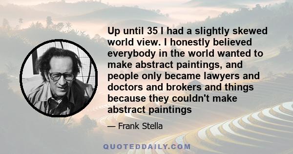 Up until 35 I had a slightly skewed world view. I honestly believed everybody in the world wanted to make abstract paintings, and people only became lawyers and doctors and brokers and things because they couldn't make