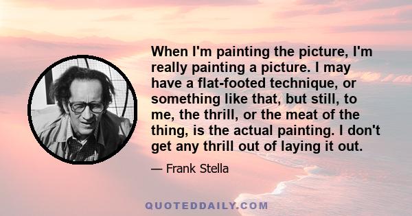 When I'm painting the picture, I'm really painting a picture. I may have a flat-footed technique, or something like that, but still, to me, the thrill, or the meat of the thing, is the actual painting. I don't get any