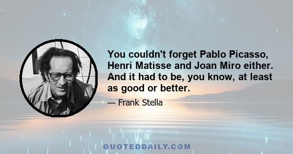 You couldn't forget Pablo Picasso, Henri Matisse and Joan Miro either. And it had to be, you know, at least as good or better.