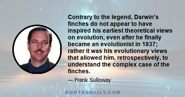 Contrary to the legend, Darwin's finches do not appear to have inspired his earliest theoretical views on evolution, even after he finally became an evolutionist in 1837; rather it was his evolutionary views that