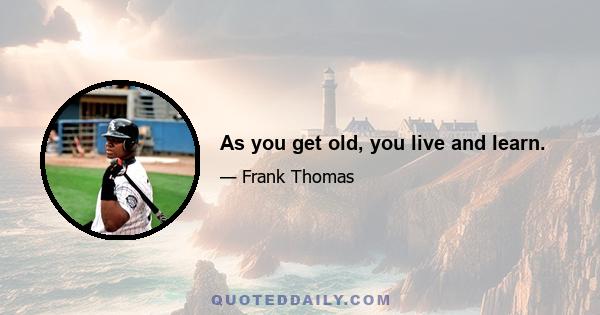 As you get old, you live and learn.