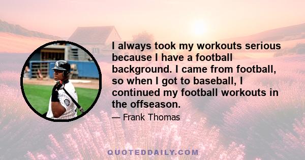 I always took my workouts serious because I have a football background. I came from football, so when I got to baseball, I continued my football workouts in the offseason.