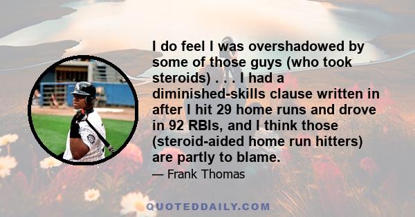 I do feel I was overshadowed by some of those guys (who took steroids) . . . I had a diminished-skills clause written in after I hit 29 home runs and drove in 92 RBIs, and I think those (steroid-aided home run hitters)