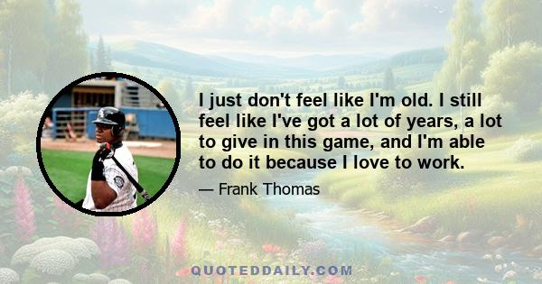 I just don't feel like I'm old. I still feel like I've got a lot of years, a lot to give in this game, and I'm able to do it because I love to work.