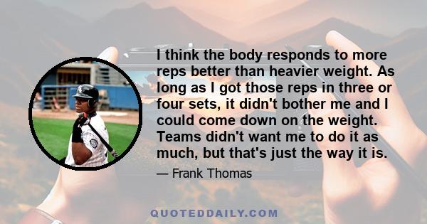 I think the body responds to more reps better than heavier weight. As long as I got those reps in three or four sets, it didn't bother me and I could come down on the weight. Teams didn't want me to do it as much, but