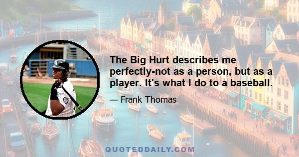 The Big Hurt describes me perfectly-not as a person, but as a player. It's what I do to a baseball.