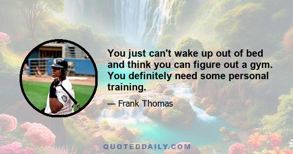 You just can't wake up out of bed and think you can figure out a gym. You definitely need some personal training.