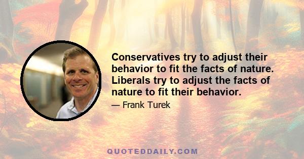 Conservatives try to adjust their behavior to fit the facts of nature. Liberals try to adjust the facts of nature to fit their behavior.