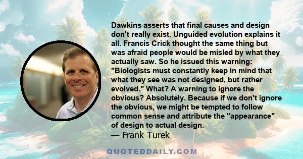 Dawkins asserts that final causes and design don't really exist. Unguided evolution explains it all. Francis Crick thought the same thing but was afraid people would be misled by what they actually saw. So he issued