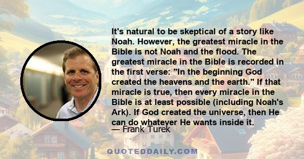 It's natural to be skeptical of a story like Noah. However, the greatest miracle in the Bible is not Noah and the flood. The greatest miracle in the Bible is recorded in the first verse: In the beginning God created the 