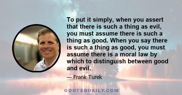 To put it simply, when you assert that there is such a thing as evil, you must assume there is such a thing as good. When you say there is such a thing as good, you must assume there is a moral law by which to