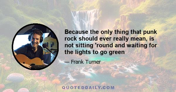 Because the only thing that punk rock should ever really mean, is not sitting 'round and waiting for the lights to go green