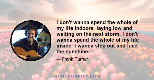 I don't wanna spend the whole of my life indoors, laying low and waiting on the next storm. I don't wanna spend the whole of my life inside, I wanna step out and face the sunshine.