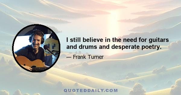 I still believe in the need for guitars and drums and desperate poetry.