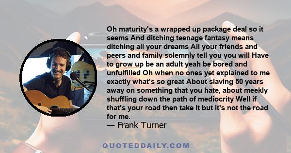 Oh maturity's a wrapped up package deal so it seems And ditching teenage fantasy means ditching all your dreams All your friends and peers and family solemnly tell you you will Have to grow up be an adult yeah be bored