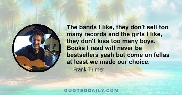 The bands I like, they don't sell too many records and the girls I like, they don't kiss too many boys. Books I read will never be bestsellers yeah but come on fellas at least we made our choice.