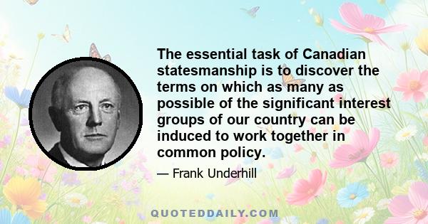 The essential task of Canadian statesmanship is to discover the terms on which as many as possible of the significant interest groups of our country can be induced to work together in common policy.