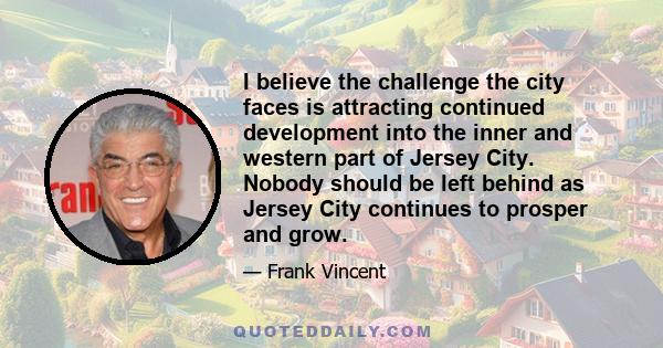 I believe the challenge the city faces is attracting continued development into the inner and western part of Jersey City. Nobody should be left behind as Jersey City continues to prosper and grow.