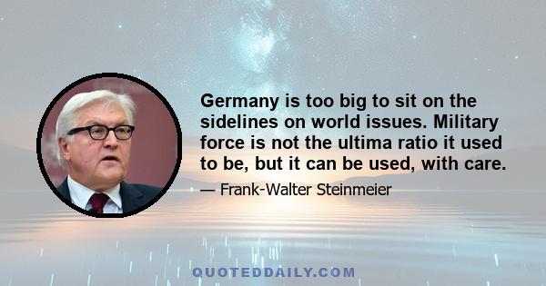 Germany is too big to sit on the sidelines on world issues. Military force is not the ultima ratio it used to be, but it can be used, with care.