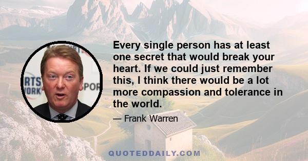 Every single person has at least one secret that would break your heart. If we could just remember this, I think there would be a lot more compassion and tolerance in the world.