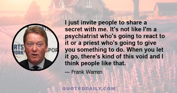 I just invite people to share a secret with me. It's not like I'm a psychiatrist who's going to react to it or a priest who's going to give you something to do. When you let it go, there's kind of this void and I think