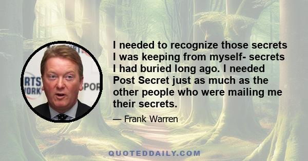 I needed to recognize those secrets I was keeping from myself- secrets I had buried long ago. I needed Post Secret just as much as the other people who were mailing me their secrets.