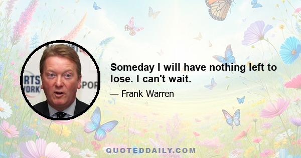 Someday I will have nothing left to lose. I can't wait.