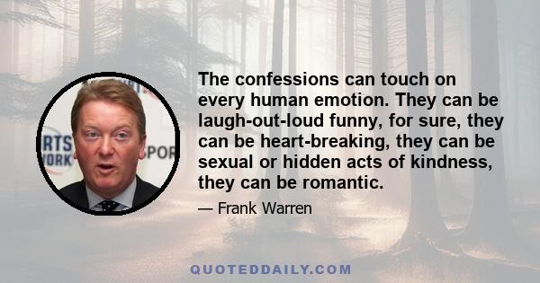 The confessions can touch on every human emotion. They can be laugh-out-loud funny, for sure, they can be heart-breaking, they can be sexual or hidden acts of kindness, they can be romantic.