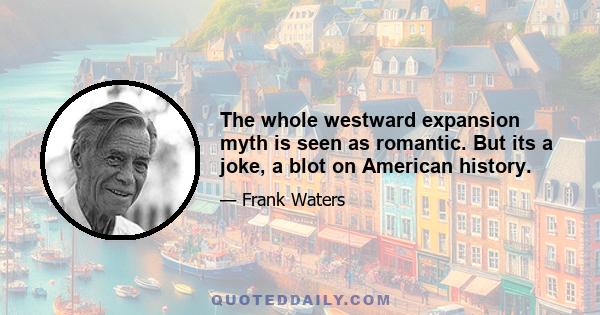 The whole westward expansion myth is seen as romantic. But its a joke, a blot on American history.