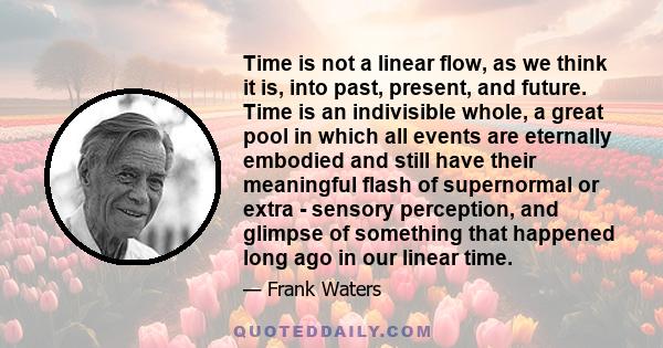 Time is not a linear flow, as we think it is, into past, present, and future. Time is an indivisible whole, a great pool in which all events are eternally embodied and still have their meaningful flash of supernormal or 