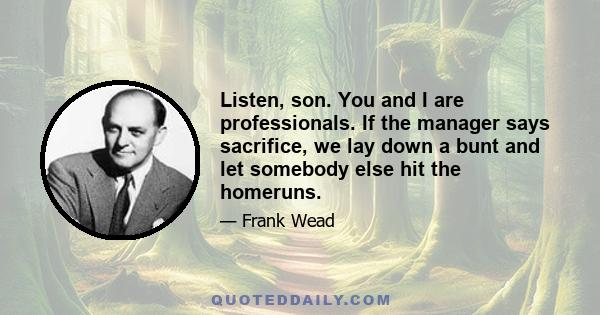 Listen, son. You and I are professionals. If the manager says sacrifice, we lay down a bunt and let somebody else hit the homeruns.