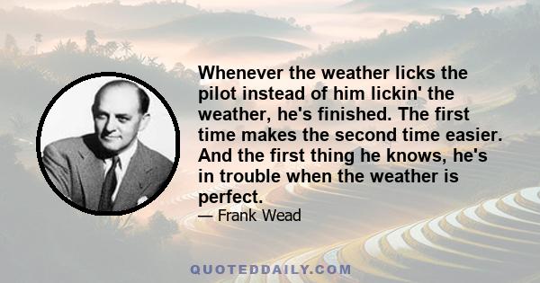 Whenever the weather licks the pilot instead of him lickin' the weather, he's finished. The first time makes the second time easier. And the first thing he knows, he's in trouble when the weather is perfect.