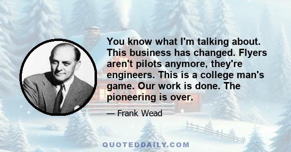 You know what I'm talking about. This business has changed. Flyers aren't pilots anymore, they're engineers. This is a college man's game. Our work is done. The pioneering is over.