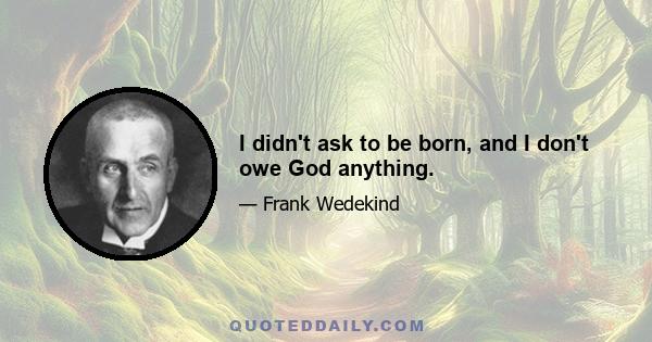 I didn't ask to be born, and I don't owe God anything.