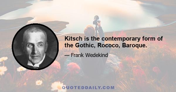 Kitsch is the contemporary form of the Gothic, Rococo, Baroque.