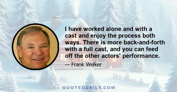 I have worked alone and with a cast and enjoy the process both ways. There is more back-and-forth with a full cast, and you can feed off the other actors' performance.