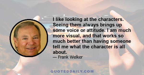 I like looking at the characters. Seeing them always brings up some voice or attitude. I am much more visual, and that works so much better than having someone tell me what the character is all about.