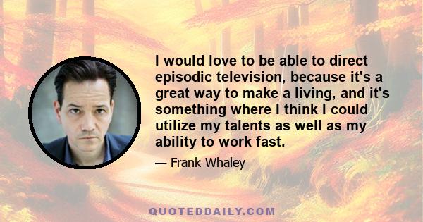 I would love to be able to direct episodic television, because it's a great way to make a living, and it's something where I think I could utilize my talents as well as my ability to work fast.